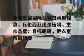 王者kpl竞猜平台 -关于全明星赛国际比赛日再迎强敌，瓦伦西亚绝杀压哨，主帅态度：目标明确，更衣室氛围转暖的信息